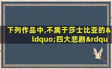 下列作品中,不属于莎士比亚的“四大悲剧”的一项是