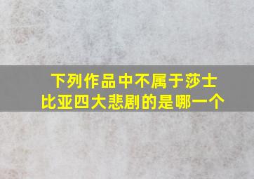 下列作品中不属于莎士比亚四大悲剧的是哪一个