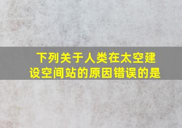 下列关于人类在太空建设空间站的原因错误的是