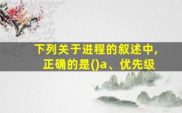 下列关于进程的叙述中,正确的是()a、优先级