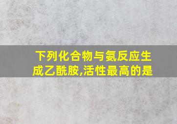 下列化合物与氨反应生成乙酰胺,活性最高的是