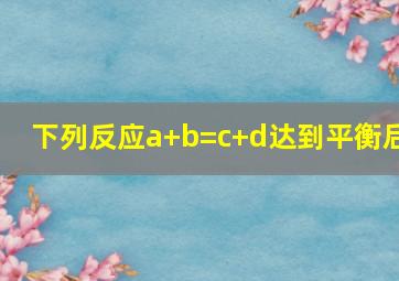 下列反应a+b=c+d达到平衡后