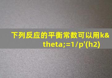 下列反应的平衡常数可以用kθ=1/p'(h2)