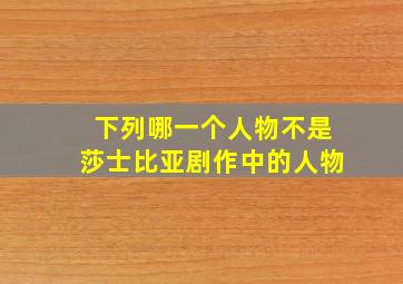 下列哪一个人物不是莎士比亚剧作中的人物