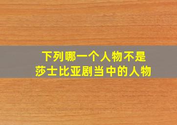 下列哪一个人物不是莎士比亚剧当中的人物