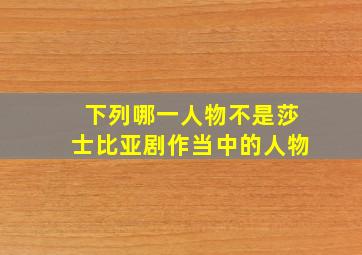 下列哪一人物不是莎士比亚剧作当中的人物