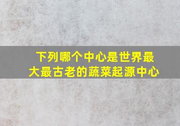 下列哪个中心是世界最大最古老的蔬菜起源中心