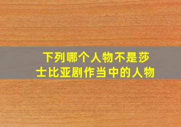 下列哪个人物不是莎士比亚剧作当中的人物