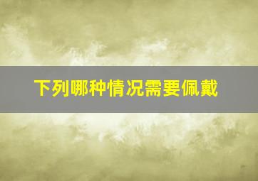 下列哪种情况需要佩戴