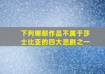 下列哪部作品不属于莎士比亚的四大悲剧之一