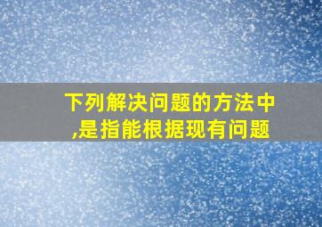 下列解决问题的方法中,是指能根据现有问题