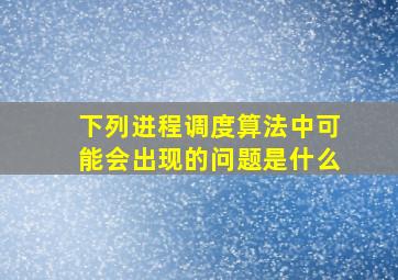 下列进程调度算法中可能会出现的问题是什么