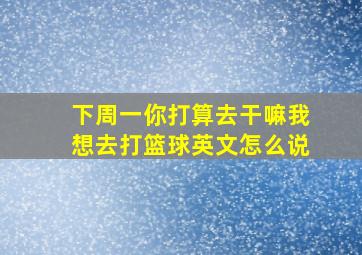 下周一你打算去干嘛我想去打篮球英文怎么说