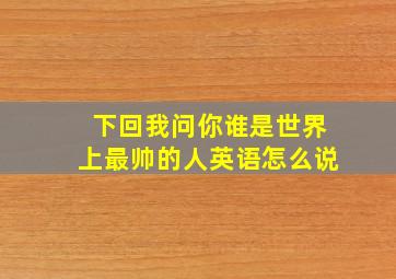 下回我问你谁是世界上最帅的人英语怎么说