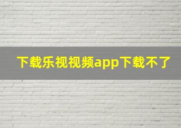 下载乐视视频app下载不了