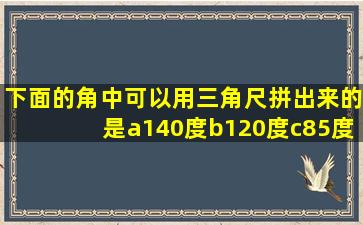 下面的角中可以用三角尺拼出来的是a140度b120度c85度