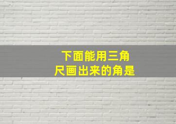 下面能用三角尺画出来的角是