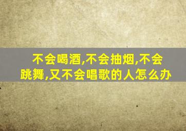 不会喝酒,不会抽烟,不会跳舞,又不会唱歌的人怎么办