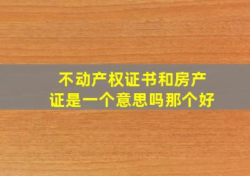 不动产权证书和房产证是一个意思吗那个好