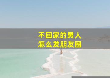 不回家的男人怎么发朋友圈