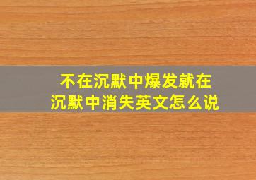 不在沉默中爆发就在沉默中消失英文怎么说