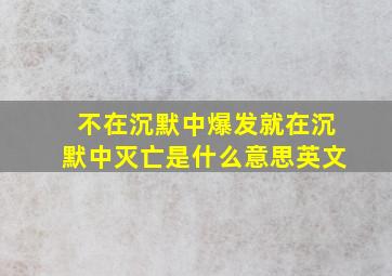 不在沉默中爆发就在沉默中灭亡是什么意思英文