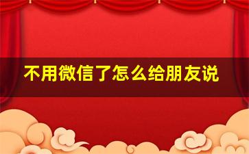 不用微信了怎么给朋友说