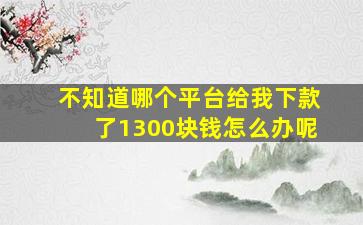 不知道哪个平台给我下款了1300块钱怎么办呢