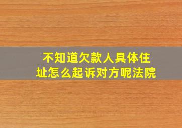 不知道欠款人具体住址怎么起诉对方呢法院