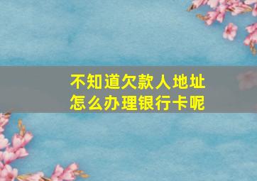 不知道欠款人地址怎么办理银行卡呢