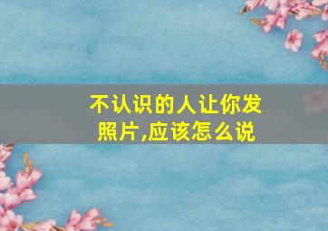 不认识的人让你发照片,应该怎么说