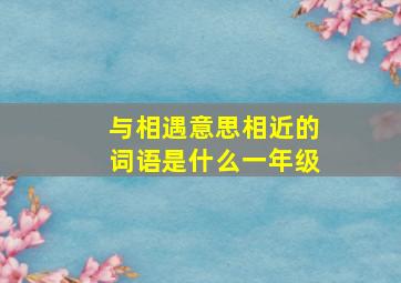 与相遇意思相近的词语是什么一年级