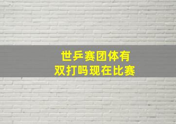 世乒赛团体有双打吗现在比赛