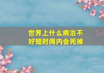 世界上什么病治不好短时间内会死掉