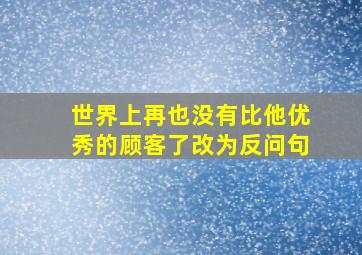 世界上再也没有比他优秀的顾客了改为反问句