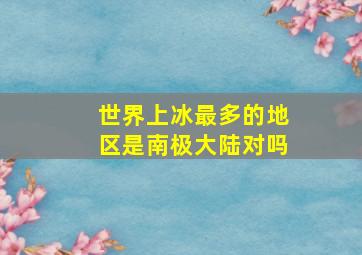 世界上冰最多的地区是南极大陆对吗