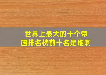 世界上最大的十个帝国排名榜前十名是谁啊