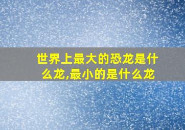 世界上最大的恐龙是什么龙,最小的是什么龙