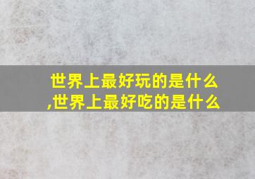 世界上最好玩的是什么,世界上最好吃的是什么