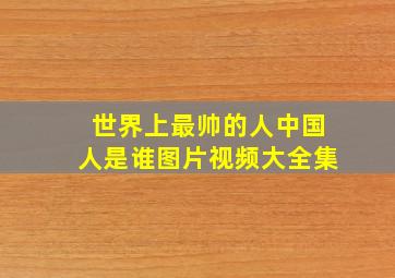 世界上最帅的人中国人是谁图片视频大全集