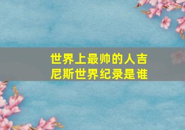 世界上最帅的人吉尼斯世界纪录是谁