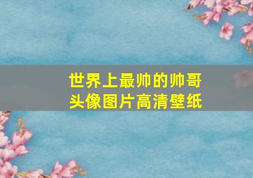 世界上最帅的帅哥头像图片高清壁纸