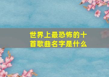 世界上最恐怖的十首歌曲名字是什么