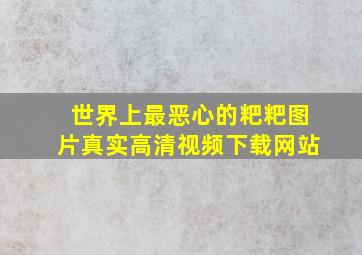 世界上最恶心的粑粑图片真实高清视频下载网站