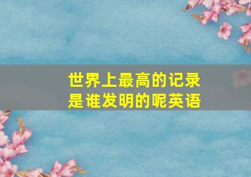 世界上最高的记录是谁发明的呢英语