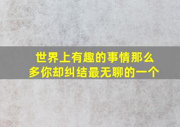 世界上有趣的事情那么多你却纠结最无聊的一个