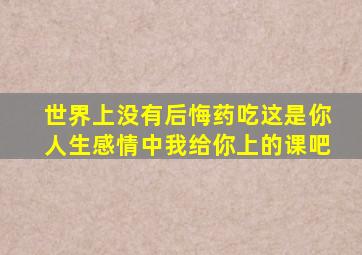 世界上没有后悔药吃这是你人生感情中我给你上的课吧