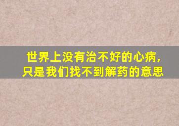 世界上没有治不好的心病,只是我们找不到解药的意思