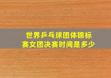 世界乒乓球团体锦标赛女团决赛时间是多少