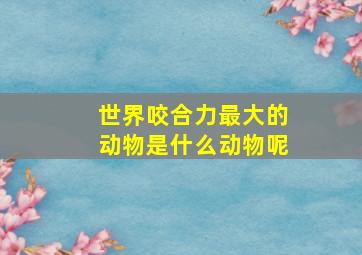 世界咬合力最大的动物是什么动物呢